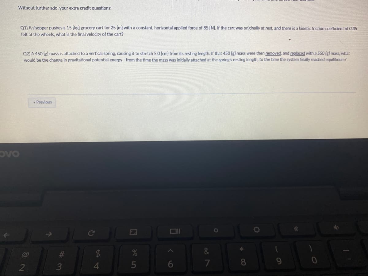 Without further ado, your extra credit questions:
Q1) A shopper pushes a 15 {kg} grocery cart for 25 {m} with a constant, horizontal applied force of 85 {N). If the cart was originally at rest, and there is a kinetic friction coefficient of 0.35
felt at the wheels, what is the final velocity of the cart?
Q2) A 450 (g) mass is attached to a vertical spring, causing it to stretch 5.0 {cm) from its resting length. If that 450 {g) mass were then removed, and replaced with a 550 (g) mass, what
would be the change in gravitational potential energy - from the time the mass was initially attached at the spring's resting length, to the time the system finally reached equilibrium?
Previous
ovo
Ce
4.
5
7
8
9.
