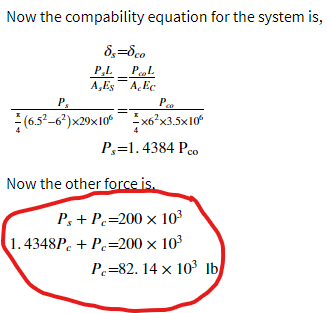 Now the compability equation for the system is,
P,L
PL
%3D
A,Es A, Ec
P.
(6.5°-6*)x29x10 x6°x3.5x10
P,=1. 4384 Pco
Now the other force is.
P, + P.=200 x 103
1.4348P. + P=200 x 103
P.=82. 14 x 10 1b
