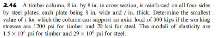 2.46 A timber column, 8 in. by 8 in. in cross section, is reinforced on all four sides
by steel plates, each plate being 8 in. wide and t in. thick. Determine the smallest
value of t for which the column can support an axial load of 300 kips if the working
stresses are 1200 psi for timber and 20 ksi for steel. The moduli of elasticity are
1.5 x 10° psi for timber and 29 x 106 psi for steel.
