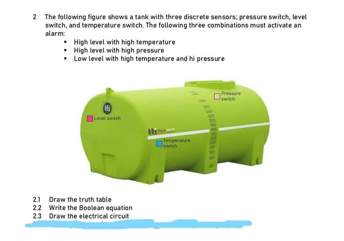 2
The following figure shows a tank with three discrete sensors; pressure switch, level
switch, and temperature switch. The following three combinations must activate an
alarm:
■
I
■
High level with high temperature
High level with high pressure
Low level with high temperature and hi pressure
Level switch
2.1 Draw the truth table
2.2 Write the Boolean equation
2.3 Draw the electrical circuit
tt Aqua Move
Temperature
switch
8
2500
2400
2200
2000
1800
1600
1400
1200
1000
800
600
400
200
Pressure
switch