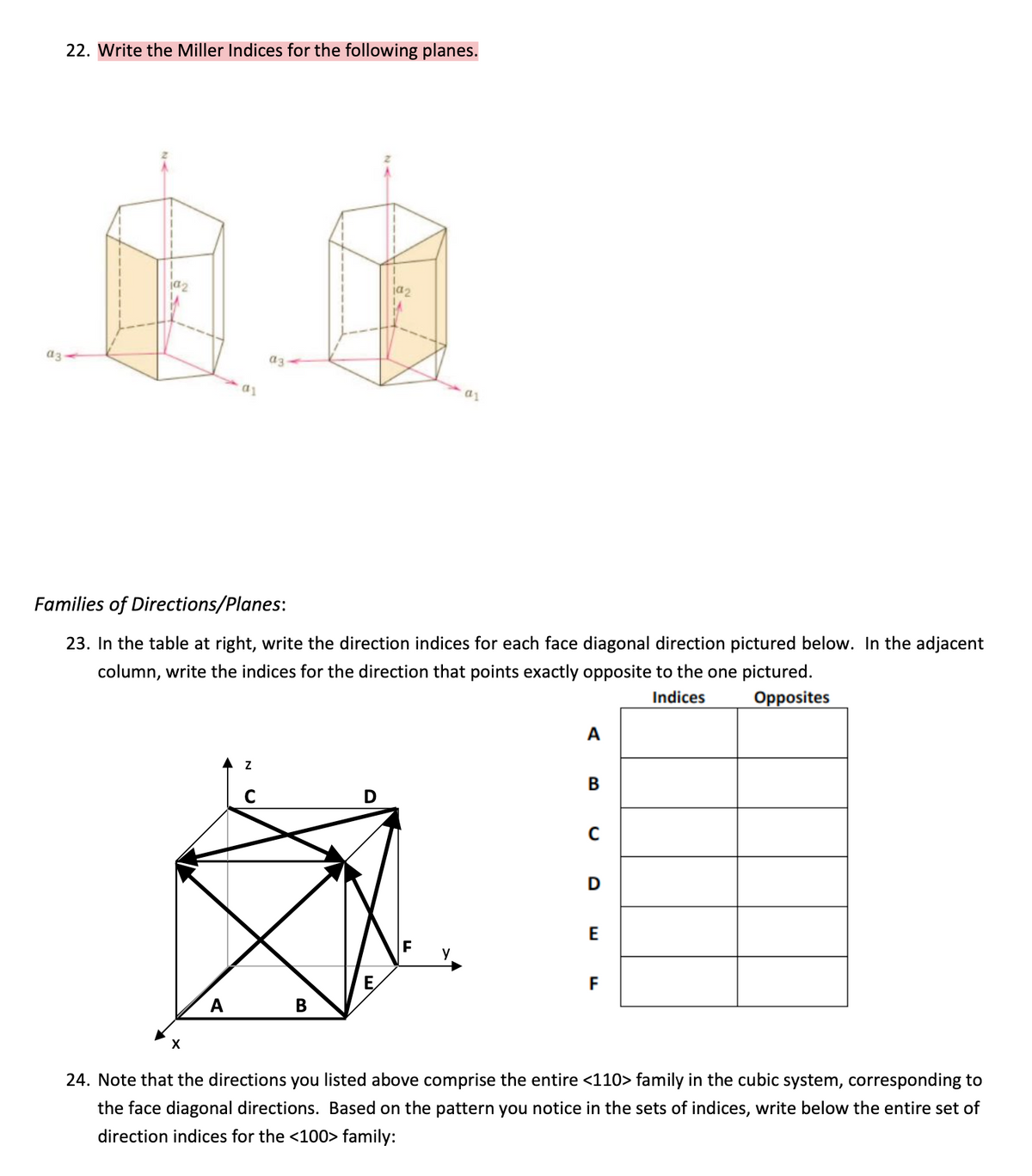 22. Write the Miller Indices for the following planes.
ja2
a3
a3
Families of Directions/Planes:
23. In the table at right, write the direction indices for each face diagonal direction pictured below. In the adjacent
column, write the indices for the direction that points exactly opposite to the one pictured.
Indices
Opposites
A
E
E,
F
A
В
X
24. Note that the directions you listed above comprise the entire <110> family in the cubic system, corresponding to
the face diagonal directions. Based on the pattern you notice in the sets of indices, write below the entire set of
direction indices for the <100> family:
