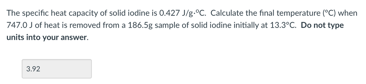 The specific heat capacity of solid iodine is 0.427 J/g °C. Calculate the final temperature (°C) when
747.0 J of heat is removed from a 186.5g sample of solid iodine initially at 13.3°C. Do not type
units into your answer.
3.92