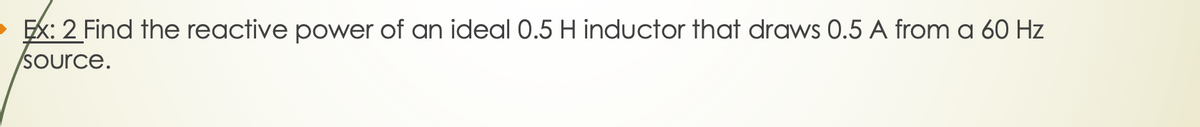 Ex: 2 Find the reactive power of an ideal 0.5 H inductor that draws 0.5 A from a 60 Hz
source.