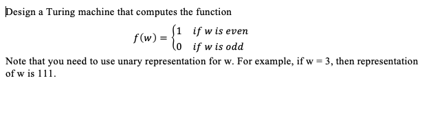 Design a Turing machine that computes the function
S1 if w is even
lo if w is odd
Note that you need to use unary representation for w. For example, if w = 3, then representation
f(w) =
of w is 111.
