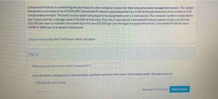 Galvanized Products is considering the purchase of a new computer system for their enterprise data management system. The vendor
has quoted a purchase price of $100,000. Galvanized Products is planning to borrow 1/4thof the purchase price from a bank at 15%
compounded annually. The loan is to be repaid using equal annual payments over a 3-year period. The computer system is expected to
last 5 years and has a salvage value of $5.000 at that time. Over the 5-year period, Galvanized Products expects to pay a technician
$25.000 per year to maintain the system but will save $55,000 per year throughincreased efficiencies. Galvanized Producti uses a
MARR of 18%year to evaluate investments.
Click here to access the TVM Factor Table Calculator
Part a
What is the annual worth of this investment?5
Carry all interim calculations to 5 decimal places and then round your final answer to the nearest dollar. The tolerance is 5
eTextbook and Media
Attempts: O of 3 used
Sbh Anr
