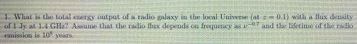 1. What is the total energy output of a radio galaxy in the local Universe (at z = 0.1) with a flux density
of 1 Jy at 1.4 GHz? Assume that the radio flux depends on frequency as v-0.7 and the lífetime of the radio
emission is 10 years.
