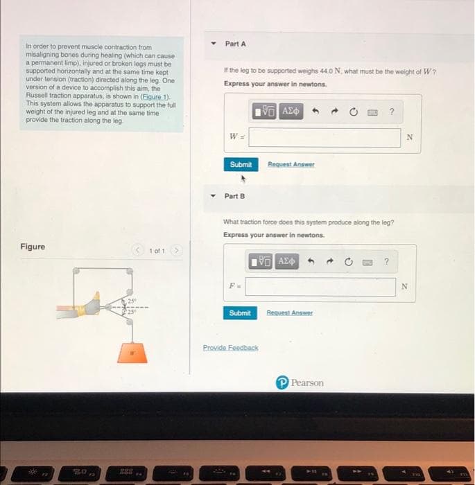 Part A
In order to prevent muscle contraction from
misaligning bones during healing (which can cause
a permanent limp), injured or broken legs must be
supported horizontally and at the same time kept
under tension (traction) directed along the leg. One
version of a device to accomplish this aim, the
Russell traction apparatus, is shown in (Figure 1).
This system allows the apparatus to support the full
weight of the injured leg and at the same time
provide the traction along the leg
If the leg to be supported weighs 44.0 N, what must be the weight of W?
Express your answer in newtons.
W =
Submit
Request Ansm
nswer
Part B
What traction force does this system produce along the leg?
Express your answer in newtons.
Figure
1 of 1
?
F-
Submit
Request Answer
Provide Feedback
Pearson

