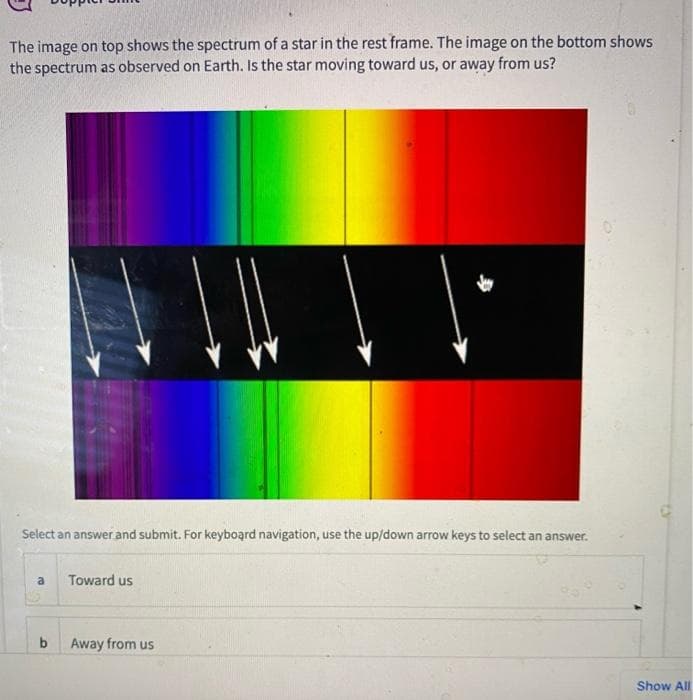 The image on top shows the spectrum of a star in the rest frame. The image on the bottom shows
the spectrum as observed on Earth. Is the star moving toward us, or away from us?
Select an answer and submit. For keyboard navigation, use the up/down arrow keys to select an answer.
Toward us
b
Away from us
Show All
