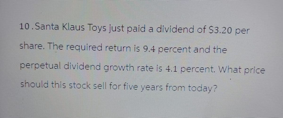 10.Santa Klaus Toys just paid a dividend of $3.20 per
share. The required return is 9.4 percent and the
perpetual dividend growth rate is 4.1 percent. What price
should this stock sell for five years from today?