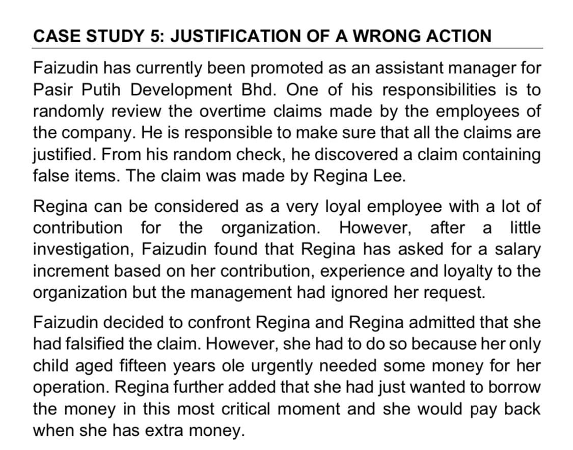 CASE STUDY 5: JUSTIFICATION OF A WRONG ACTION
Faizudin has currently been promoted as an assistant manager for
Pasir Putih Development Bhd. One of his responsibilities is to
randomly review the overtime claims made by the employees of
the company. He is responsible to make sure that all the claims are
justified. From his random check, he discovered a claim containing
false items. The claim was made by Regina Lee.
Regina can be considered as a very loyal employee with a lot of
contribution for the organization. However,
investigation, Faizudin found that Regina has asked for a salary
increment based on her contribution, experience and loyalty to the
organization but the management had ignored her request.
after a little
Faizudin decided to confront Regina and Regina admitted that she
had falsified the claim. However, she had to do so because her only
child aged fifteen years ole urgently needed some money for her
operation. Regina further added that she had just wanted to borrow
the money in this most critical moment and she would pay back
when she has extra money.
