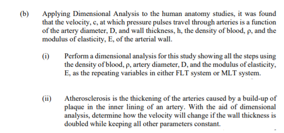 (b)
Applying Dimensional Analysis to the human anatomy studies, it was found
that the velocity, c, at which pressure pulses travel through arteries is a function
of the artery diameter, D, and wall thickness, h, the density of blood, p, and the
modulus of elasticity, E, of the arterial wall.
(i)
Perform a dimensional analysis for this study showing all the steps using
the density of blood, p, artery diameter, D, and the modulus of elasticity,
E, as the repeating variables in either FLT system or MLT system.
(ii)
Atherosclerosis is the thickening of the arteries caused by a build-up of
plaque in the inner lining of an artery. With the aid of dimensional
analysis, determine how the velocity will change if the wall thickness is
doubled while keeping all other parameters constant.
