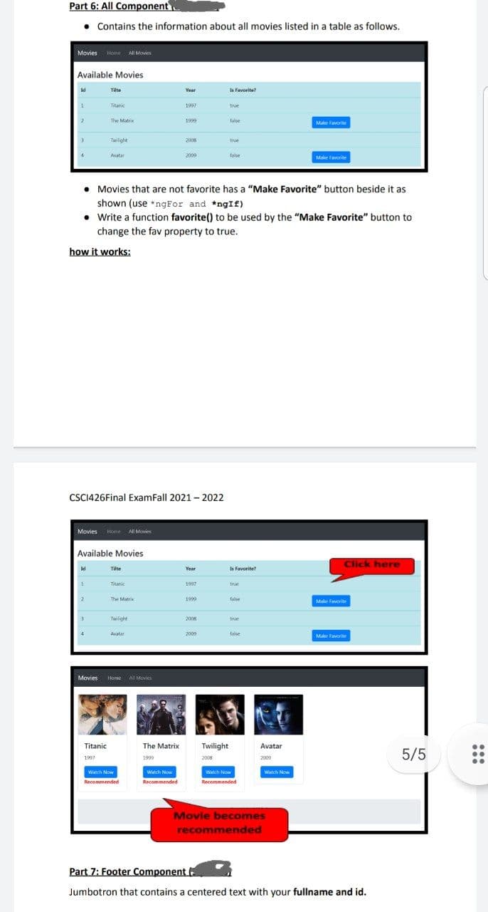 Part 6: All Component
• Contains the information about all movies listed in a table as follows.
Movies Home All Movies
Available Movies
Tilte
Year
Is Favorite?
Titanic
1997
true
The Matrix
1999
talse
Make Favorite
Twilight
2008
true
4
Avatar
2009
false
Make favorite
• Movies that are not favorite has a "Make Favorite" button beside it as
shown (use *ngFor and *ngIf)
• Write a function favorite() to be used by the "Make Favorite" button to
change the fav property to true.
how it works:
CSCI426Final ExamFall 2021 - 2022
Movies Home All Movies
Available Movies
Click here
Tilte
Year
Is Favorite
Titanic
1997
true
The Matrix
1999
false
Make Favorite
Twilight
2008
true
4
Avatar
2009
talse
Make Favorite
Movies Home NI Movies
Titanic
Twilight
The Matrix
Avatar
5/5
1997
1999
2008
2009
Wanch Now
Watch Now
Watch Now
Watch Now
Recommended
Recommended
Recommended
Movie becomes
recommended
Part 7: Footer Component (
Jumbotron that contains a centered text with your fullname and id.
:::
