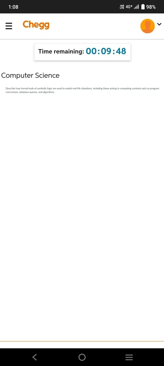 1:08
= Chegg
Time remaining: 00:09:48
Computer Science
Describe how formal tools of symbolic logic are used to model real-life situations, including those arising in computing contexts such as program
correctness, database queries, and algorithms.
4G+ . 98%