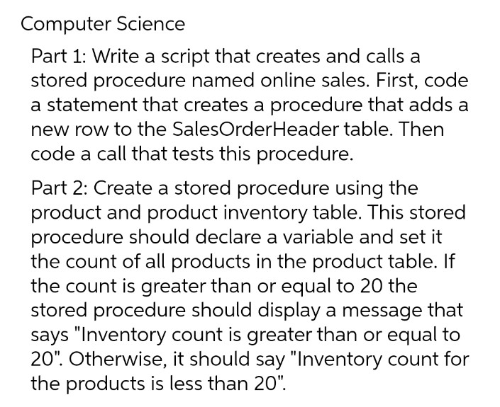 Computer Science
Part 1: Write a script that creates and calls a
stored procedure named online sales. First, code
a statement that creates a procedure that adds a
new row to the SalesOrderHeader table. Then
code a call that tests this procedure.
Part 2: Create a stored procedure using the
product and product inventory table. This stored
procedure should declare a variable and set it
the count of all products in the product table. If
the count is greater than or equal to 20 the
stored procedure should display a message that
says "Inventory count is greater than or equal to
20". Otherwise, it should say "Inventory count for
the products is less than 20".