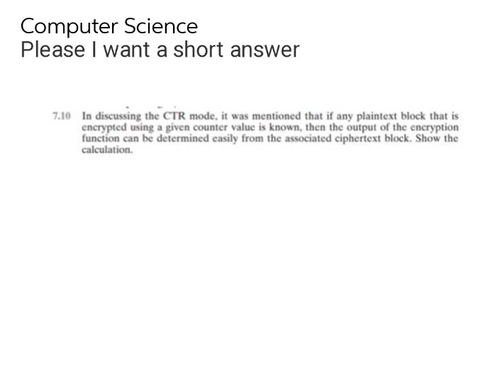 Computer Science
Please I want a short answer
7.10 In discussing the CTR mode, it was mentioned that if any plaintext block that is
encrypted using a given counter value is known, then the output of the encryption
function can be determined easily from the associated ciphertext block. Show the
calculation.