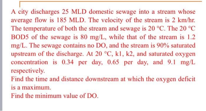 A city discharges 25 MLD domestic sewage into a stream whose
average flow is 185 MLD. The velocity of the stream is 2 km/hr.
The temperature of both the stream and sewage is 20 °C. The 20 °C
BOD5 of the sewage is 80 mg/L, while that of the stream is 1.2
mg/L. The sewage contains no DO, and the stream is 90% saturated
upstream of the discharge. At 20 °C, kl, k2, and saturated oxygen
concentration is 0.34 per day, 0.65 per day, and 9.1 mg/L
respectively.
Find the time and distance downstream at which the oxygen deficit
is a maximum.
Find the minimum value of DO.
