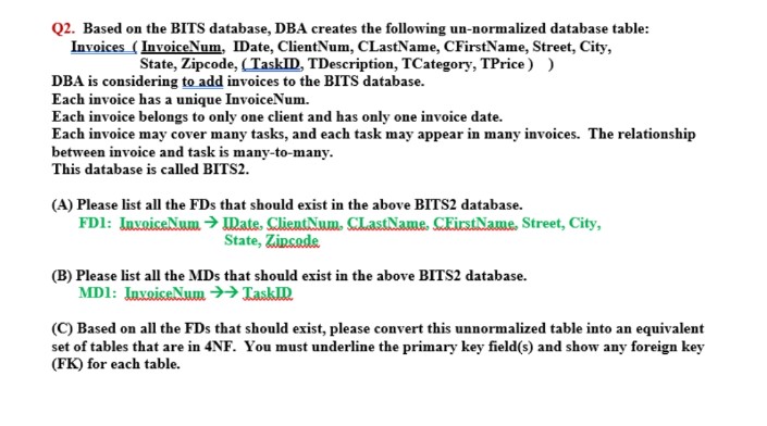 Q2. Based on the BITS database, DBA creates the following un-normalized database table:
Invoices (InvoiceNum, IDate, ClientNum, CLastName, CFirstName, Street, City,
State, Zipcode, (TaskID, TDescription, TCategory, TPrice) )
DBA is considering to add invoices to the BITS database.
Each invoice has a unique InvoiceNum.
Each invoice belongs to only one client and has only one invoice date.
Each invoice may cover many tasks, and each task may appear in many invoices. The relationship
between invoice and task is many-to-many.
This database is called BITS2.
(A) Please list all the FDs that should exist in the above BITS2 database.
FD1: InvoiceNum → Date. ClientNum. CLastName CEirstName Street, City,
State, Zincade
(B) Please list all the MDs that should exist in the above BITS2 database.
MD1: InvoiceNum →→ LaskID
(C) Based on all the FDs that should exist, please convert this unnormalized table into an equivalent
set of tables that are in 4NF. You must underline the primary key field(s) and show any foreign key
(FK) for each table.