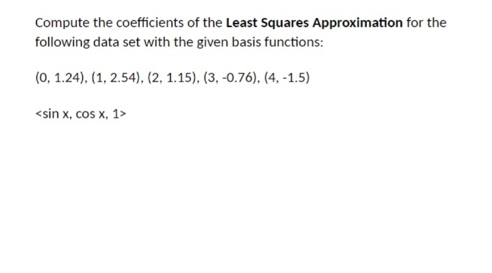 Compute the coefficients of the Least Squares Approximation for the
following data set with the given basis functions:
(0, 1.24), (1, 2.54), (2, 1.15), (3, -0.76), (4, -1.5)
<sin x, cos x, 1>
