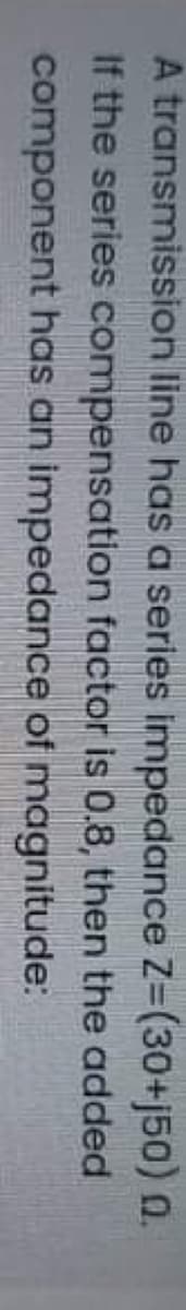 A transmission line has a series impedance Z=(30+j50) 0.
If the series compensation factor is 0.8, then the added
component has an impedance of magnitude:

