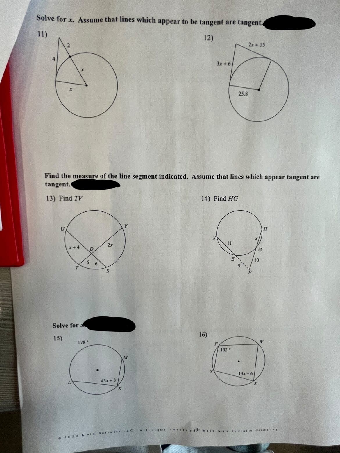 Solve for x. Assume that lines which appear to be tangent are tangent.
11)
12)
2x+ 15
4
3x +6
25.8
Find the measure of the line segment indicated. Assume that lines which appear tangent are
tangent.
13) Find TV
14) Find HG
U
H
11
2x
I+4
E
10
5 6
9.
S
Solve for
16)
15)
178°
102 °
14x - 6
43x +3
X.
AII iEhts
TeseTye 3- Made
wilh Infinite
Geome ty
Sofivare LL C.
O 20 2 2KUIA
