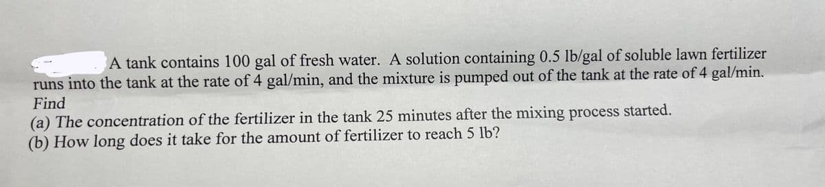 A tank contains 100 gal of fresh water. A solution containing 0.5 lb/gal of soluble lawn fertilizer
runs into the tank at the rate of 4 gal/min, and the mixture is pumped out of the tank at the rate of 4 gal/min.
Find
(a) The concentration of the fertilizer in the tank 25 minutes after the mixing process started.
(b) How long does it take for the amount of fertilizer to reach 5 lb?