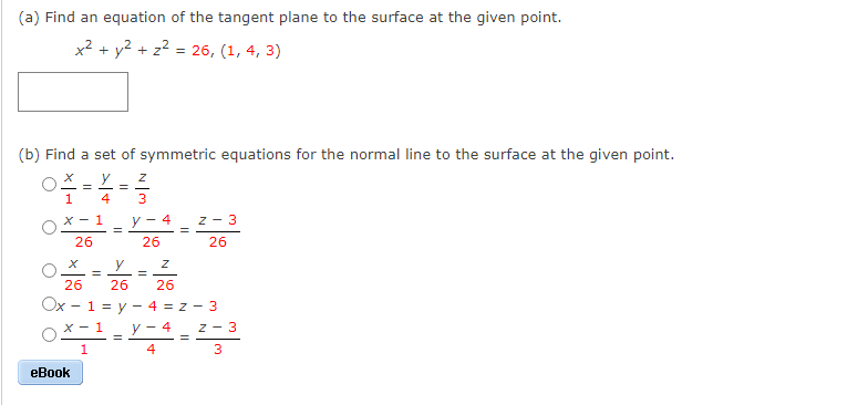 (a) Find an equation of the tangent plane to the surface at the given point.
x2 + y2 + z2 = 26, (1, 4, 3)
(b) Find a set of symmetric equations for the normal line to the surface at the given point.
y
1
4
X - 1
4
z - 3
26
26
26
y
%3D
%3D
26
26
26
Ox - 1 = y - 4 = z - 3
x - 1
у — 4
Z - 3
4
eBook
3.
||
