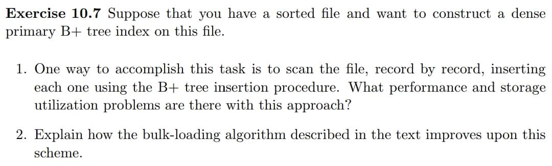 Exercise 10.7 Suppose that you have a sorted file and want to construct a dense
primary B+ tree index on this file.
1. One way to accomplish this task is to scan the file, record by record, inserting
each one using the B+ tree insertion procedure. What performance and storage
utilization problems are there with this approach?
2. Explain how the bulk-loading algorithm described in the text improves upon this
scheme.