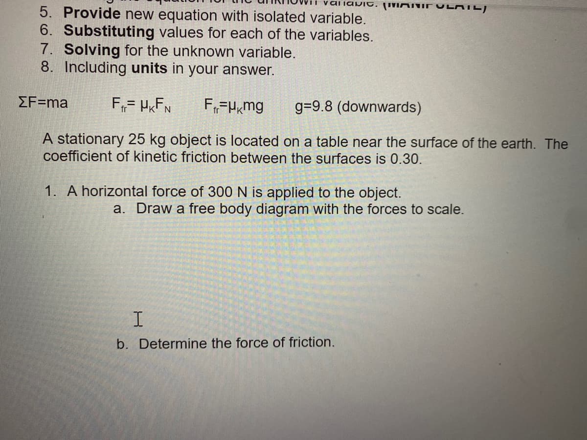 aliavit. ('VIMIUE V LATE)
5. Provide new equation with isolated variable.
6. Substituting values for each of the variables.
7. Solving for the unknown variable.
8. Including units in your answer.
ΣF-ma
F= HRFN
F,=Hmg
g=9.8 (downwards)
A stationary 25 kg object is located on a table near the surface of the earth. The
coefficient of kinetic friction between the surfaces is 0.30.
1. A horizontal force of 300 N is applied to the object.
a. Draw a free body diagram with the forces to scale.
b. Determine the force of friction.
