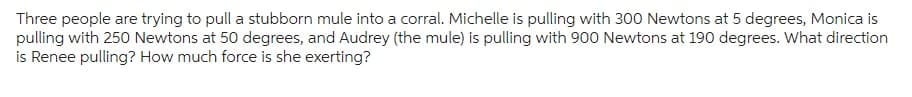 Three people are trying to pull a stubborn mule into a corral. Michelle is pulling with 300 Newtons at 5 degrees, Monica is
pulling with 250 Newtons at 50 degrees, and Audrey (the mule) is pulling with 900 Newtons at 190 degrees. What direction
is Renee pulling? How much force is she exerting?