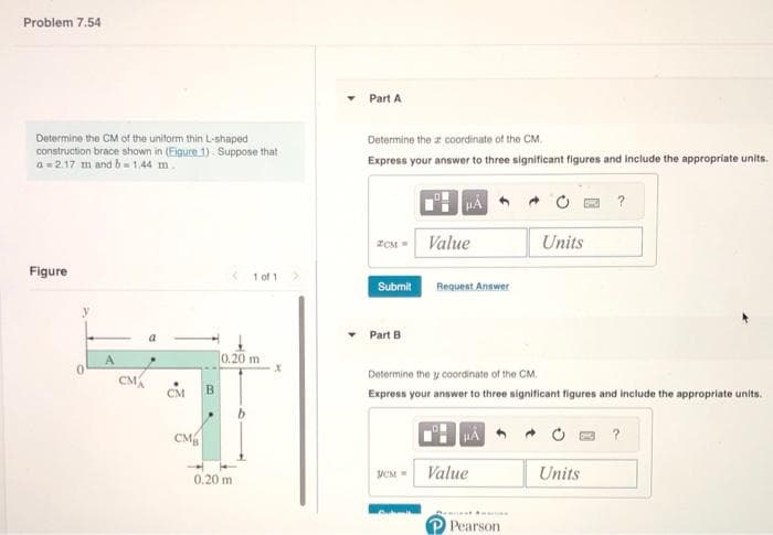 Problem 7.54
Determine the CM of the uniform thin L-shaped
construction brace shown in (Eigure 1). Suppose that
a=2.17 m and b=1.44 m.
Figure
CM
CM
B
1 of 1
0.20 m
0.20 m
X
Part A
Determine the a coordinate of the CM.
Express your answer to three significant figures and include the appropriate units.
ZCM =
Submit
Part B
Value
исм =
Request Answer
Determine the y coordinate of the CM.
Express your answer to three significant figures and include the appropriate units.
HA
Value
Units
*m
Pearson
?
Units
?