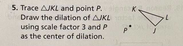 5. Trace AJKL and point P. signs: Knoen?
к
SheDraw the dilation of AJKL YOjost
using scale factor 3 and P
as the center of dilation.
P
L
TAL FOT