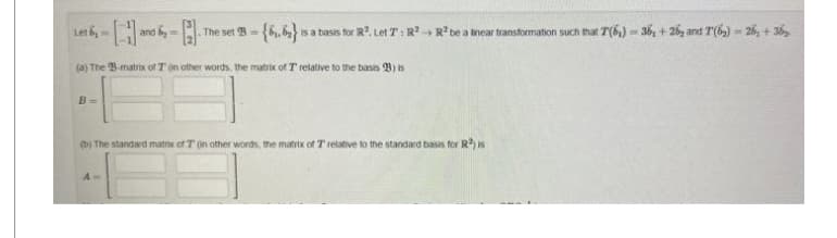 -[1] and
(a) The B-matrix of T in other words, the matrix of T relative to the basis B) is
Let 6-
B=
-A The set B-{6₁.6₂} is a basis for R². Let T: R² R² be a near transformation such that 7(6₁)-36, +26 and 7(6)-26, +36₂
(b) The standard matrix of T on other words, the matrix of 7 relative to the standard basis for R²) is
A-