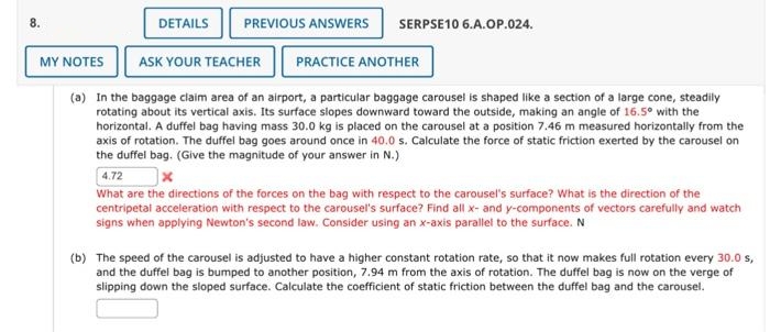 8.
DETAILS
MY NOTES
PREVIOUS ANSWERS SERPSE10 6.A.OP.024.
PRACTICE ANOTHER
(a) In the baggage claim area of an airport, a particular baggage carousel is shaped like a section of a large cone, steadily
rotating about its vertical axis. Its surface slopes downward toward the outside, making an angle of 16.5° with the
horizontal. A duffel bag having mass 30.0 kg is placed on the carousel at a position 7.46 m measured horizontally from the
axis of rotation. The duffel bag goes around once in 40.0 s. Calculate the force of static friction exerted by the carousel on
the duffel bag. (Give the magnitude of your answer in N.)
ASK YOUR TEACHER
4.72
x
What are the directions of the forces on the bag with respect to the carousel's surface? What is the direction of the
centripetal acceleration with respect to the carousel's surface? Find all x- and y-components of vectors carefully and watch
signs when applying Newton's second law. Consider using an x-axis parallel to the surface. N
(b) The speed of the carousel is adjusted to have a higher constant rotation rate, so that it now makes full rotation every 30.0 s,
and the duffel bag is bumped to another position, 7.94 m from the axis of rotation. The duffel bag is now on the verge of
slipping down the sloped surface. Calculate the coefficient of static friction between the duffel bag and the carousel.