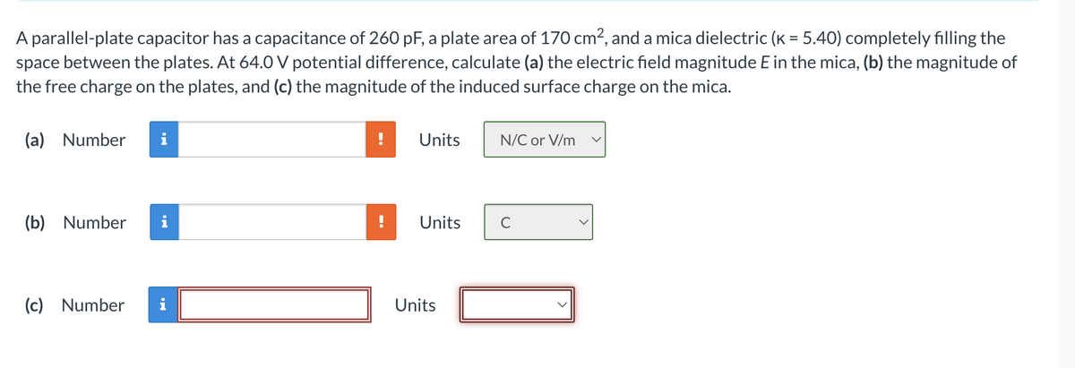 A parallel-plate capacitor has a capacitance of 260 pF, a plate area of 170 cm², and a mica dielectric (k = 5.40) completely filling the
space between the plates. At 64.0 V potential difference, calculate (a) the electric field magnitude E in the mica, (b) the magnitude of
the free charge on the plates, and (c) the magnitude of the induced surface charge on the mica.
(a) Number i
(b) Number i
(c) Number
Units
Units
Units
N/C or V/m
с