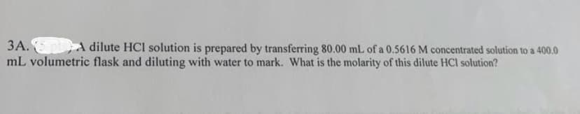 3A. 5 pt A dilute HCI solution is prepared by transferring 80.00 mL of a 0.5616 M concentrated solution to a 400.0
mL volumetric flask and diluting with water to mark. What is the molarity of this dilute HCl solution?