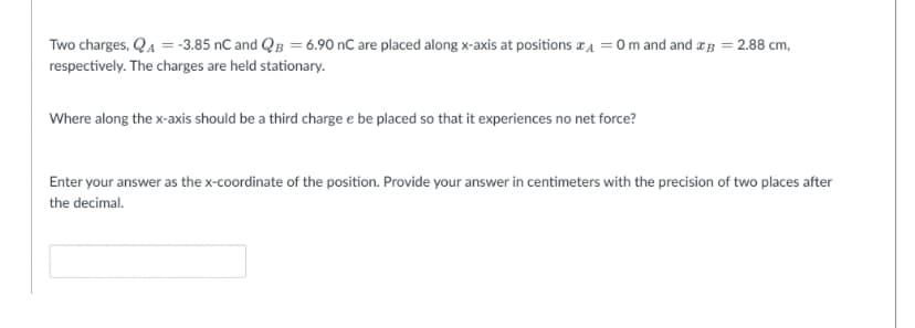 Two charges, QA = -3.85 nC and QB = 6.90 nC are placed along x-axis at positions * = 0 m and and ag = 2.88 cm,
respectively. The charges are held stationary.
Where along the x-axis should be a third charge e be placed so that it experiences no net force?
Enter your answer as the x-coordinate of the position. Provide your answer in centimeters with the precision of two places after
the decimal.