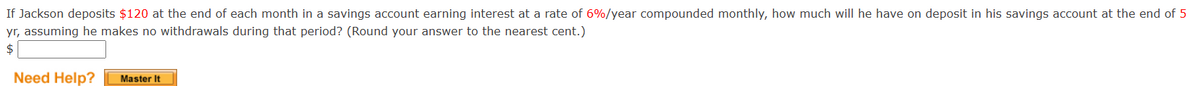 If Jackson deposits $120 at the end of each month in a savings account earning interest at a rate of 6%/year compounded monthly, how much will he have on deposit in his savings account at the end of 5
yr, assuming he makes no withdrawals during that period? (Round your answer to the nearest cent.)
$
Need Help? Master It