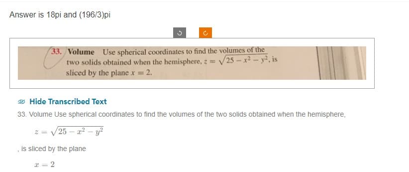 Answer is 18pi and (196/3)pi
G
(²
33. Volume Use spherical coordinates to find the volumes of the
two solids obtained when the hemisphere, z = √25-x²-y2, is
sliced by the plane x = : 2.
is sliced by the plane
x = 2
Hide Transcribed Text
33. Volume Use spherical coordinates to find the volumes of the two solids obtained when the hemisphere,
/25 - x² - y²