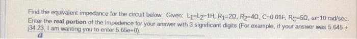 Find the equivalent impedance for the circuit below: Given: L₁-L2-1H, R₁-20, R₂-40, C-0.01F, RC-50, w-10 rad/sec.
Enter the real portion of the impedence for your answer with 3 significant digits (For example, if your answer was 5.645 +
134.23, I am wanting you to enter 5.650+0)