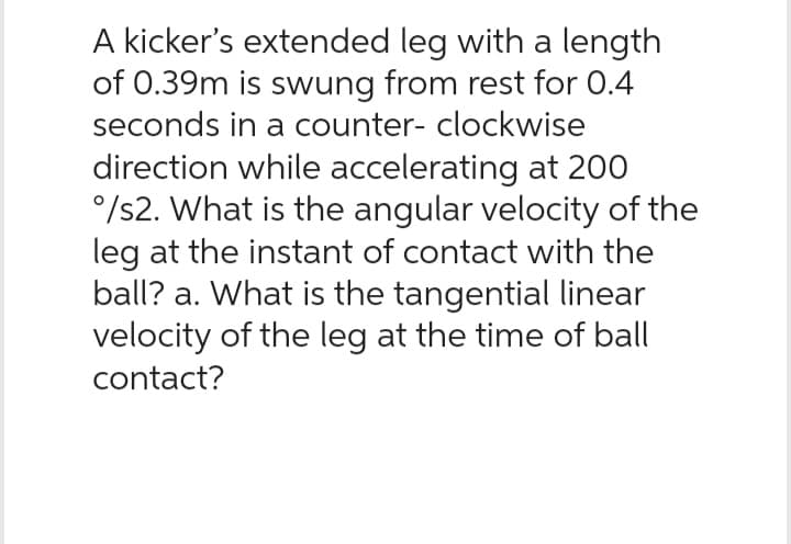 A kicker's extended leg with a length
of 0.39m is swung from rest for 0.4
seconds in a counter- clockwise
direction while accelerating at 200
°/s2. What is the angular velocity of the
leg at the instant of contact with the
ball? a. What is the tangential linear
velocity of the leg at the time of ball
contact?