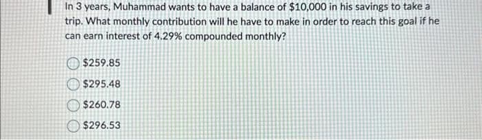 In 3 years, Muhammad wants to have a balance of $10,000 in his savings to take a
trip. What monthly contribution will he have to make in order to reach this goal if he
can earn interest of 4.29% compounded monthly?
$259.85
$295.48
$260.78
$296.53