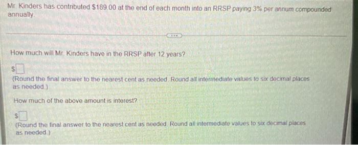 Mr. Kinders has contributed $189.00 at the end of each month into an RRSP paying 3% per annum compounded
annually
GILE
How much will Mr. Kinders have in the RRSP after 12 years?
(Round the final answer to the nearest cent as needed. Round all intermediate values to six decimal places
as needed.).
How much of the above amount is interest?
(Round the final answer to the nearest cent as needed Round all intermediate values to six decimal places
as needed)