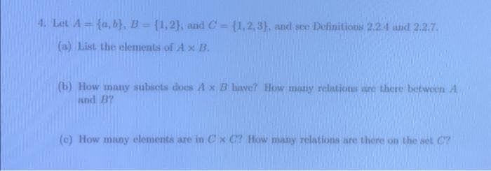 4. Let A = {a,b), B = {1,2], and C= {1,2,3), and see Definitions 2.2.4 and 2.2.7.
(a) List the elements of A x B.
(b) How many subsets does A x B have? How many relations are there between A
and B?
(c) How many elements are in Cx C? How many relations are there on the set C7