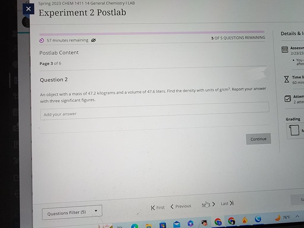 &
Spring 2023 CHEM 1411 14 General Chemistry I LAB
Experiment 2 Postlab
57 minutes remaining
Postlab Content
Page 3 of 6
Question 2
An object with a mass of 47.2 kilograms and a volume of 47.6 liters. Find the density with units of g/cm³. Report your answer
with three significant figures.
Add your answer
Questions Filter (5)
5 OF 5 QUESTIONS REMAINING
K First < Previous
N> Last >
Continue
Details & In
PER Assessm
2/23/23
X
✓
• You
after
76°F
Time li
60 min
Attem
2 atte
Grading
Sa