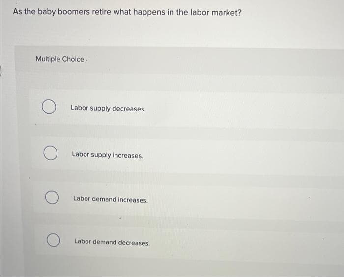 As the baby boomers retire what happens in the labor market?
Multiple Choice.
O
O
Labor supply decreases.
Labor supply increases.
Labor demand increases.
Labor demand decreases.