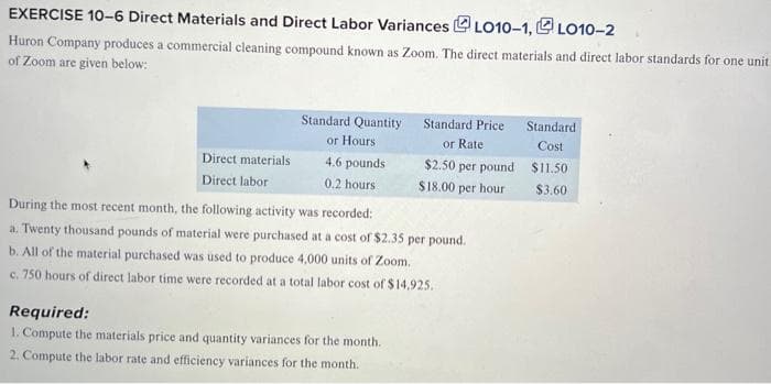 EXERCISE 10-6 Direct Materials and Direct Labor VariancesLO10-1,LO10-2
Huron Company produces a commercial cleaning compound known as Zoom. The direct materials and direct labor standards for one unit
of Zoom are given below:
Direct materials
Direct labor
Standard Quantity
or Hours
4.6 pounds
0.2 hours
Standard Price
or Rate
Required:
1. Compute the materials price and quantity variances for the month.
2. Compute the labor rate and efficiency variances for the month.
$2.50 per pound
$18.00 per hour
During the most recent month, the following activity was recorded:
a. Twenty thousand pounds of material were purchased at a cost of $2.35 per pound.
b. All of the material purchased was used to produce 4,000 units of Zoom.
c. 750 hours of direct labor time were recorded at a total labor cost of $14,925.
Standard.
Cost
$11.50
$3.60