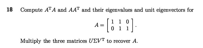 18 Compute ATA and AAT and their eigenvalues and unit eigenvectors for
[ {].
1 1 0
011
Multiply the three matrices UEVT to recover A.
A =