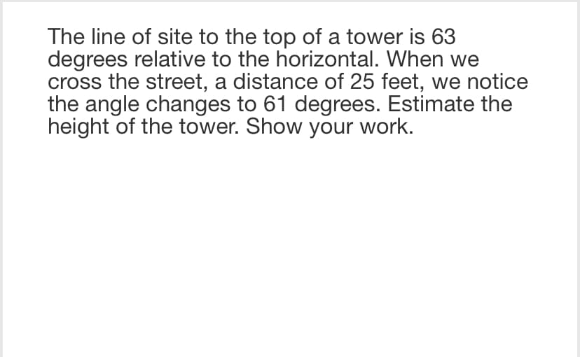 The line of site to the top of a tower is 63
degrees relative to the horizontal. When we
cross the street, a distance of 25 feet, we notice
the angle changes to 61 degrees. Estimate the
height of the tower. Show your work.