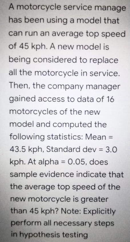 A motorcycle service manage
has been using a model that
can run an average top speed
of 45 kph. A new model is
being considered to replace
all the motorcycle in service.
Then, the company manager
gained access to data of 16
motorcycles of the new
model and computed the
following statistics: Mean =
%3D
43.5 kph, Standard dev = 3.0
kph. At alpha = 0.05, does
%3D
sample evidence indicate that
the average top speed of the
new motorcycle is greater
than 45 kph? Note: Explicitly
perform all necessary steps
in hypothesis testing
