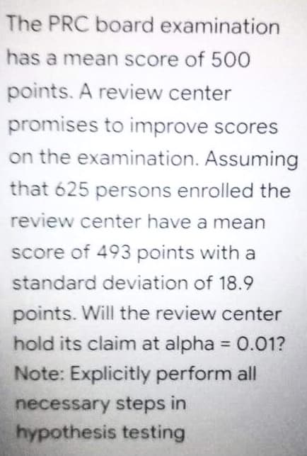 The PRC board examination
has a mean score of 500
points. A review center
promises to improve scores
on the examination. Assuming
that 625 persons enrolled the
review center have a mean
score of 493 points with a
standard deviation of 18.9
points. Will the review center
hold its claim at alpha 0.01?
%3D
Note: Explicitly perform all
necessary steps in
hypothesis testing
